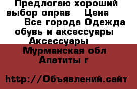 Предлогаю хороший выбор оправ  › Цена ­ 1 000 - Все города Одежда, обувь и аксессуары » Аксессуары   . Мурманская обл.,Апатиты г.